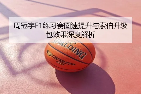 周冠宇F1练习赛圈速提升与索伯升级包效果深度解析